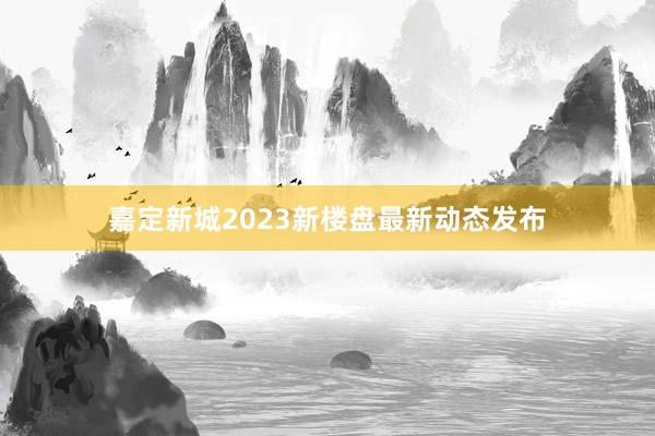 嘉定新城2023新楼盘最新动态发布